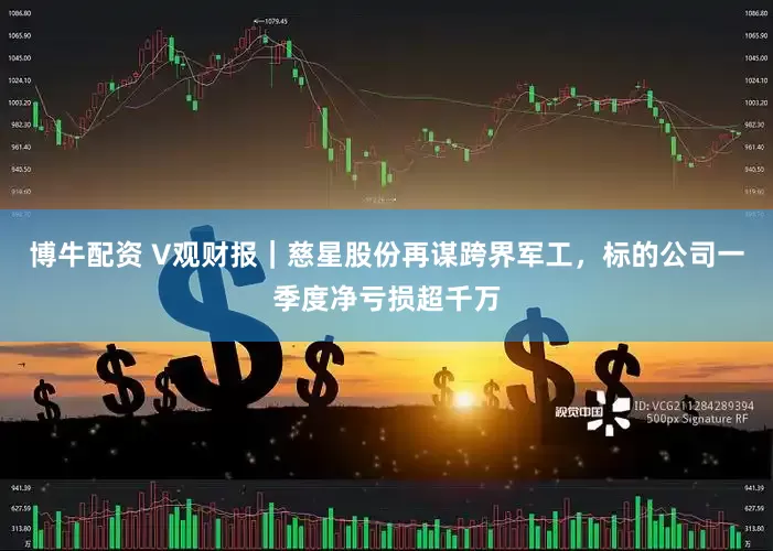博牛配资 V观财报｜慈星股份再谋跨界军工，标的公司一季度净亏损超千万