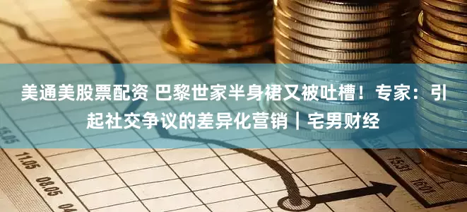 美通美股票配资 巴黎世家半身裙又被吐槽！专家：引起社交争议的差异化营销｜宅男财经