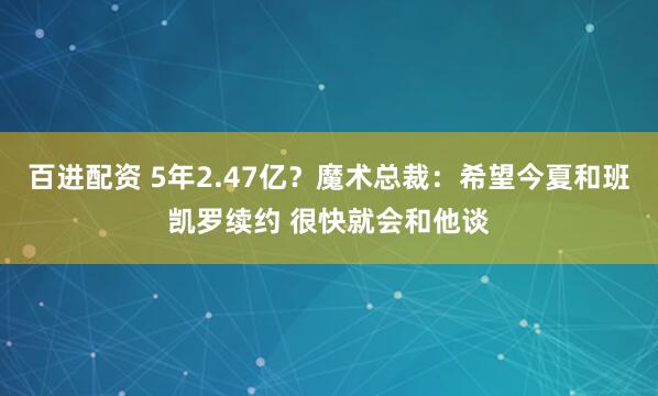 百进配资 5年2.47亿？魔术总裁：希望今夏和班凯罗续约 很快就会和他谈