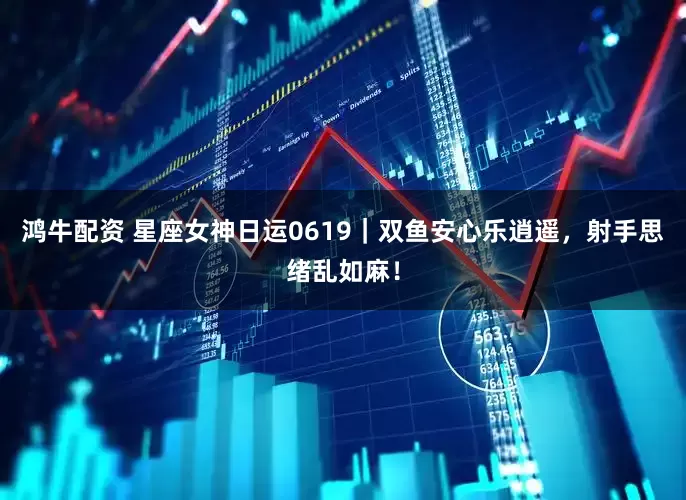 鸿牛配资 星座女神日运0619｜双鱼安心乐逍遥，射手思绪乱如麻！