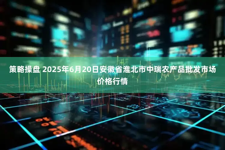 策略操盘 2025年6月20日安徽省淮北市中瑞农产品批发市场价格行情