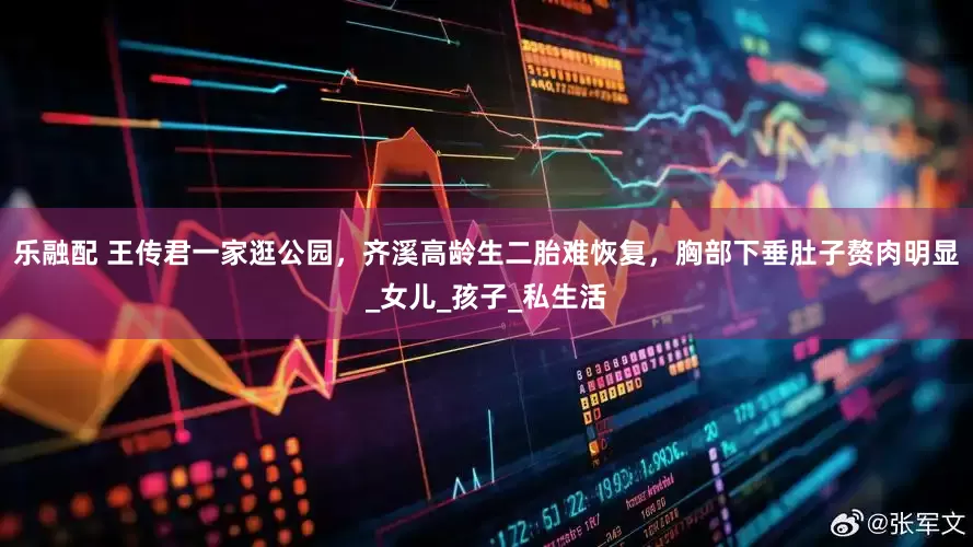 乐融配 王传君一家逛公园，齐溪高龄生二胎难恢复，胸部下垂肚子赘肉明显_女儿_孩子_私生活
