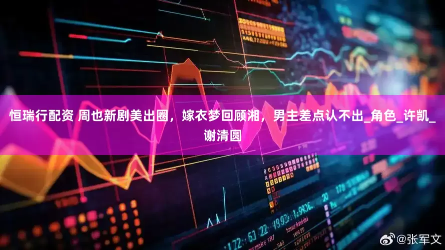 恒瑞行配资 周也新剧美出圈，嫁衣梦回顾湘，男主差点认不出_角色_许凯_谢清圆