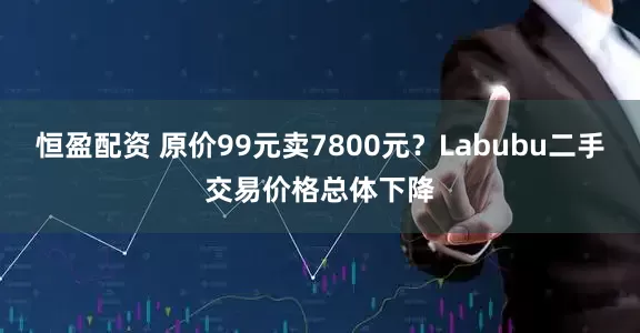 恒盈配资 原价99元卖7800元？Labubu二手交易价格总体下降