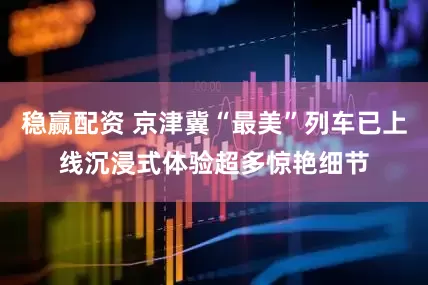 稳赢配资 京津冀“最美”列车已上线沉浸式体验超多惊艳细节