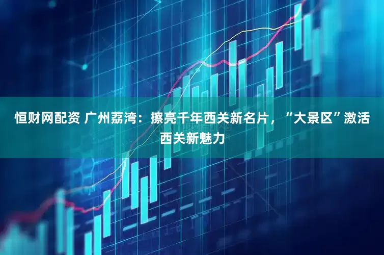 恒财网配资 广州荔湾：擦亮千年西关新名片，“大景区”激活西关新魅力