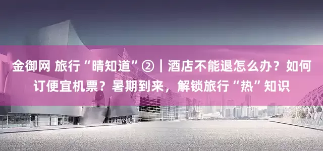 金御网 旅行“晴知道”②｜酒店不能退怎么办？如何订便宜机票？暑期到来，解锁旅行“热”知识