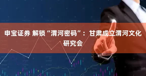 申宝证券 解锁“渭河密码”：甘肃成立渭河文化研究会