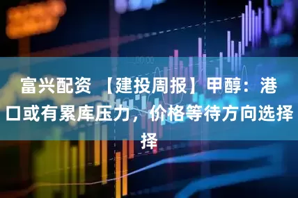 富兴配资 【建投周报】甲醇：港口或有累库压力，价格等待方向选择