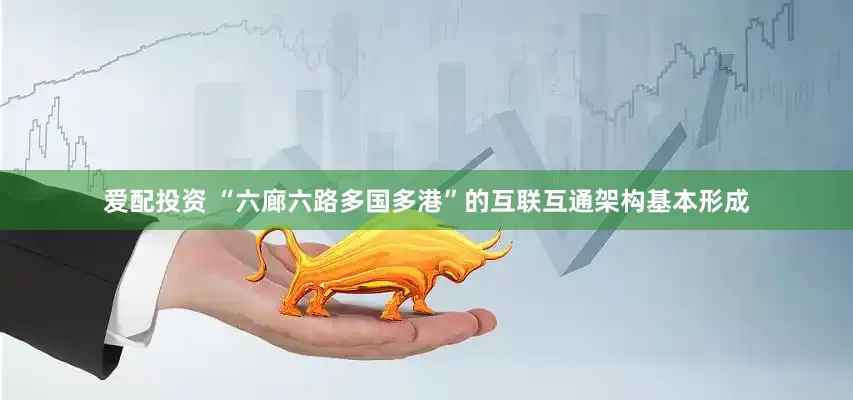 爱配投资 “六廊六路多国多港”的互联互通架构基本形成