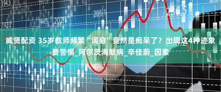 威贤配资 35岁教师频繁“词穷”竟然是痴呆了？出现这4种迹象要警惕_阿尔茨海默病_辛佳蔚_因素