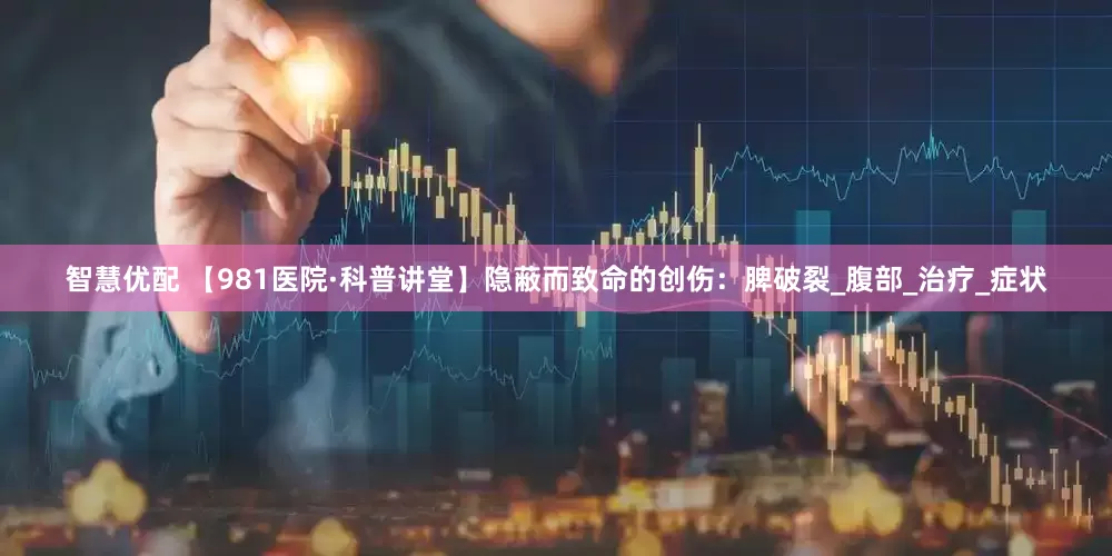 智慧优配 【981医院·科普讲堂】隐蔽而致命的创伤：脾破裂_腹部_治疗_症状