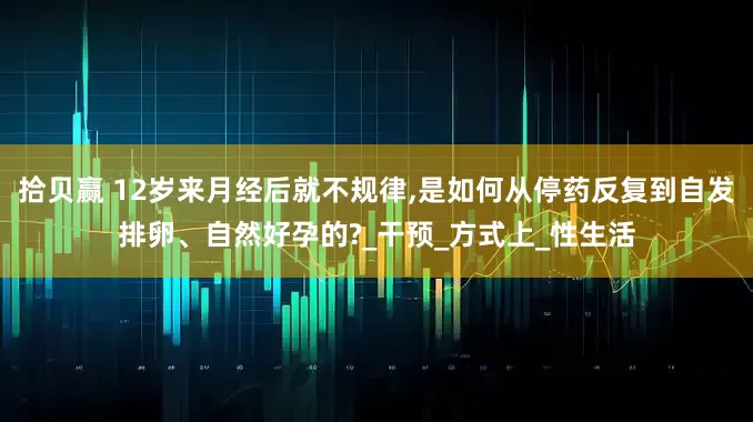 拾贝赢 12岁来月经后就不规律,是如何从停药反复到自发排卵、自然好孕的?_干预_方式上_性生活