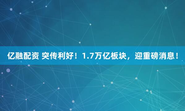 亿融配资 突传利好！1.7万亿板块，迎重磅消息！