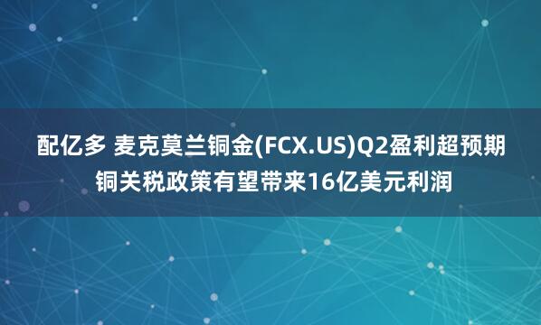 配亿多 麦克莫兰铜金(FCX.US)Q2盈利超预期 铜关税政策有望带来16亿美元利润