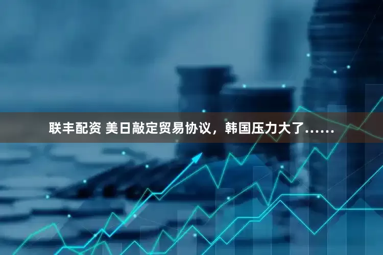 联丰配资 美日敲定贸易协议，韩国压力大了……
