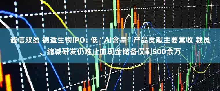 诚信双盈 德适生物IPO: 低“AI含量”产品贡献主要营收 裁员、缩减研发仍难止血现金储备仅剩500余万