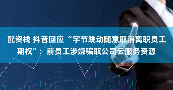 配资栈 抖音回应 “字节跳动随意取消离职员工期权”：前员工涉嫌骗取公司云服务资源