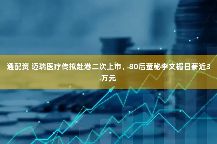 通配资 迈瑞医疗传拟赴港二次上市，80后董秘李文楣日薪近3万元