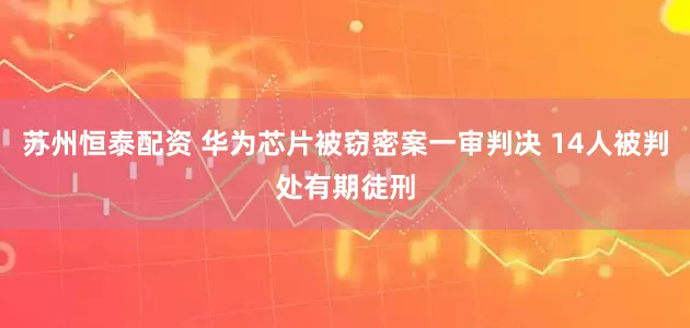 苏州恒泰配资 华为芯片被窃密案一审判决 14人被判处有期徒刑