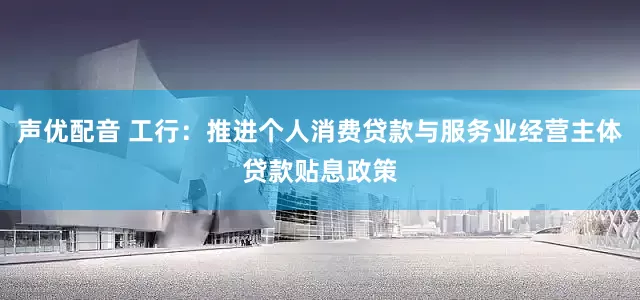 声优配音 工行：推进个人消费贷款与服务业经营主体贷款贴息政策