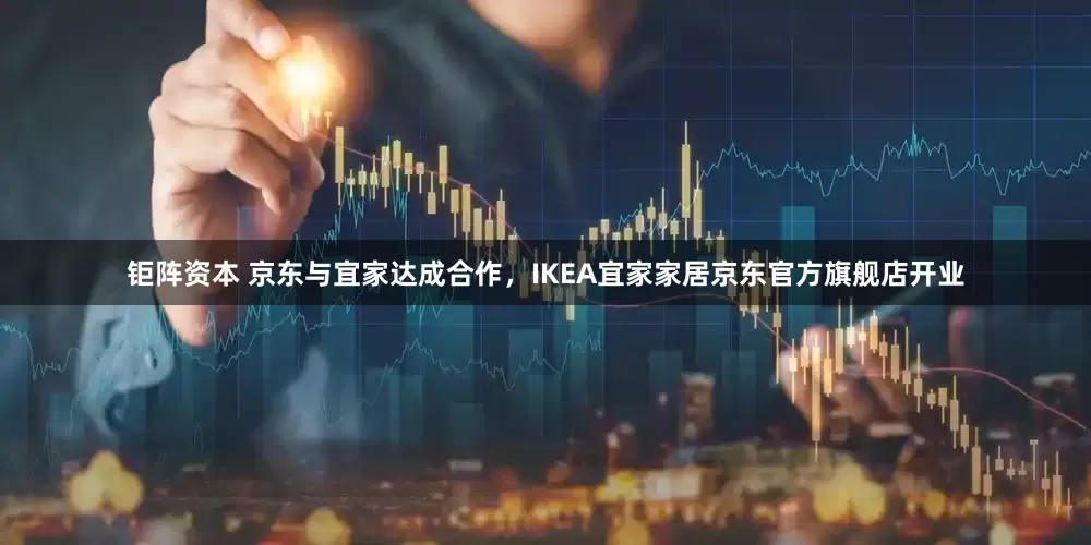 钜阵资本 京东与宜家达成合作，IKEA宜家家居京东官方旗舰店开业
