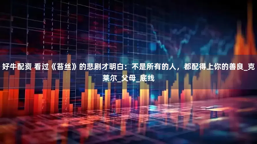 好牛配资 看过《苔丝》的悲剧才明白：不是所有的人，都配得上你的善良_克莱尔_父母_底线