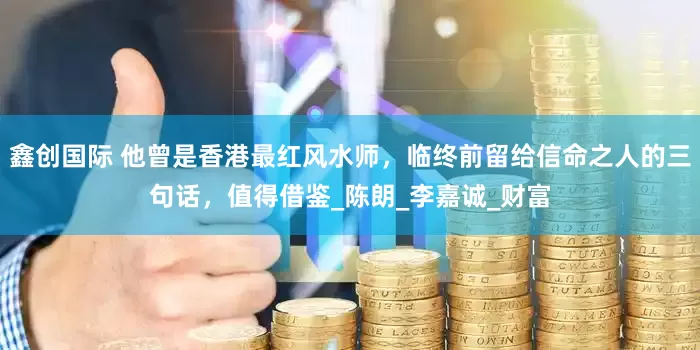 鑫创国际 他曾是香港最红风水师，临终前留给信命之人的三句话，值得借鉴_陈朗_李嘉诚_财富