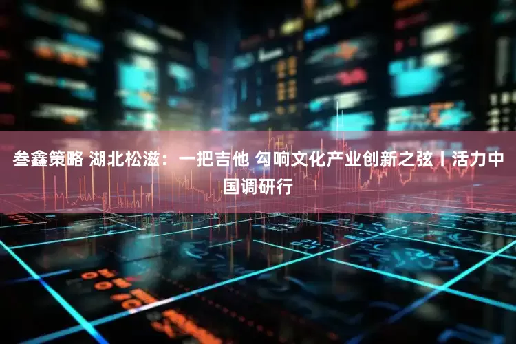 叁鑫策略 湖北松滋：一把吉他 勾响文化产业创新之弦丨活力中国调研行