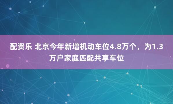 配资乐 北京今年新增机动车位4.8万个，为1.3万户家庭匹配共享车位