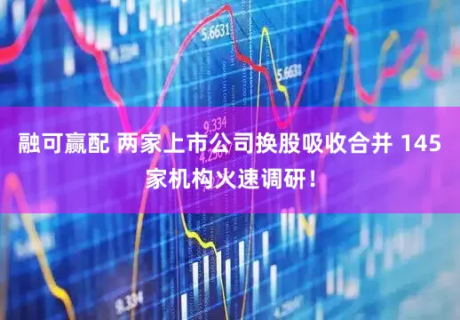 融可赢配 两家上市公司换股吸收合并 145家机构火速调研！
