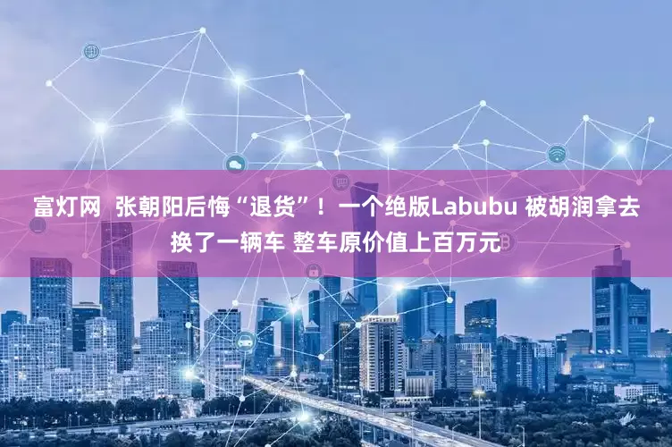 富灯网  张朝阳后悔“退货”！一个绝版Labubu 被胡润拿去换了一辆车 整车原价值上百万元