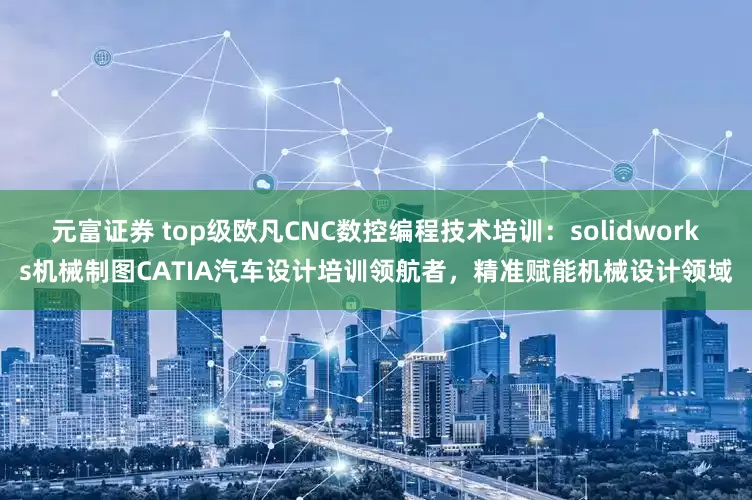 元富证券 top级欧凡CNC数控编程技术培训：solidworks机械制图CATIA汽车设计培训领航者，精准赋能机械设计领域