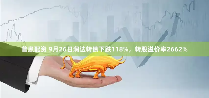 普患配资 9月26日润达转债下跌118%，转股溢价率2662%