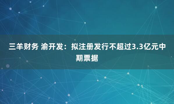 三羊财务 渝开发：拟注册发行不超过3.3亿元中期票据