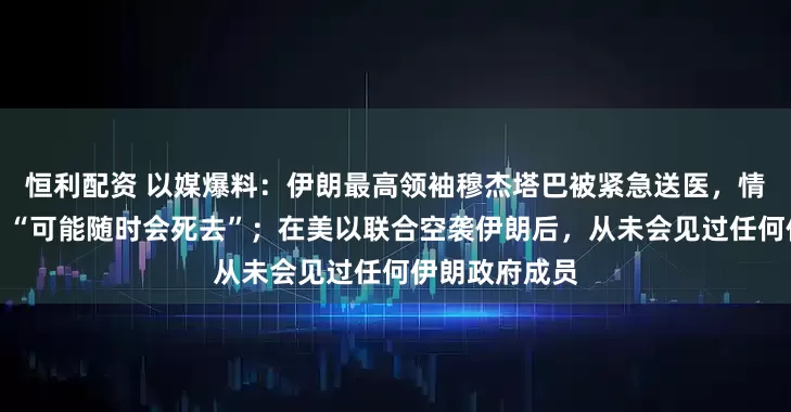 恒利配资 以媒爆料：伊朗最高领袖穆杰塔巴被紧急送医，情况极度危急，“可能随时会死去”；在美以联合空袭伊朗后，从未会见过任何伊朗政府成员